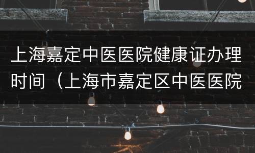 上海嘉定中医医院健康证办理时间（上海市嘉定区中医医院健康证）