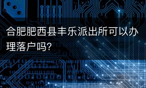 合肥肥西县丰乐派出所可以办理落户吗？