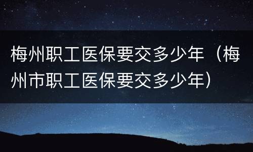 梅州职工医保要交多少年（梅州市职工医保要交多少年）