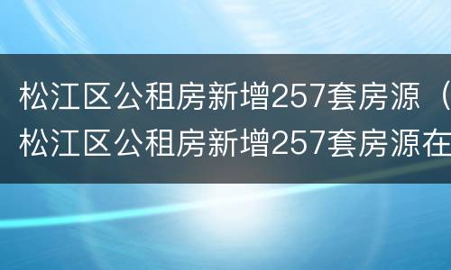 松江区公租房新增257套房源（松江区公租房新增257套房源在哪里）