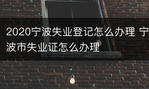 2020宁波失业登记怎么办理 宁波市失业证怎么办理