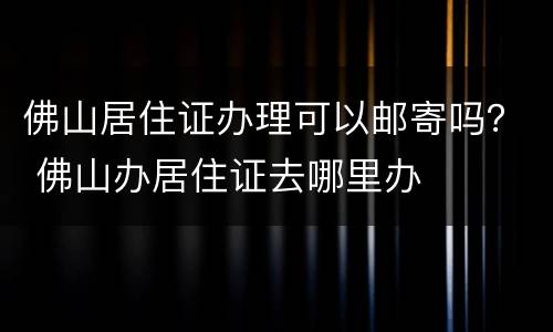 佛山居住证办理可以邮寄吗？ 佛山办居住证去哪里办