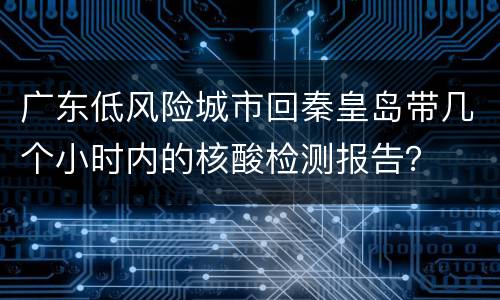 广东低风险城市回秦皇岛带几个小时内的核酸检测报告？