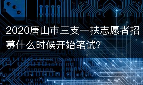 2020唐山市三支一扶志愿者招募什么时候开始笔试？