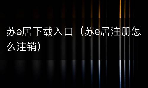 苏e居下载入口（苏e居注册怎么注销）
