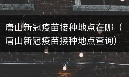 唐山新冠疫苗接种地点在哪（唐山新冠疫苗接种地点查询）