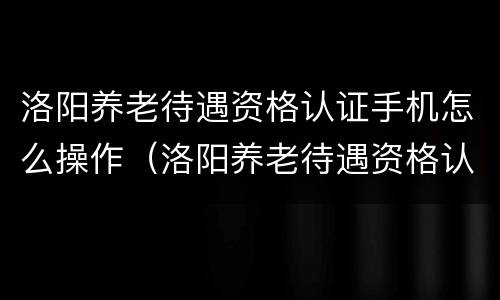 洛阳养老待遇资格认证手机怎么操作（洛阳养老待遇资格认证在app哪里）