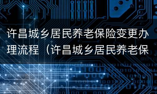 许昌城乡居民养老保险变更办理流程（许昌城乡居民养老保险变更办理流程及时间）
