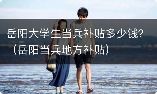 岳阳大学生当兵补贴多少钱？（岳阳当兵地方补贴）