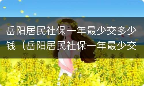 岳阳居民社保一年最少交多少钱（岳阳居民社保一年最少交多少钱啊）