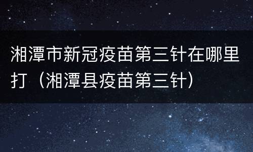湘潭市新冠疫苗第三针在哪里打（湘潭县疫苗第三针）