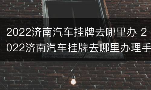 2022济南汽车挂牌去哪里办 2022济南汽车挂牌去哪里办理手续