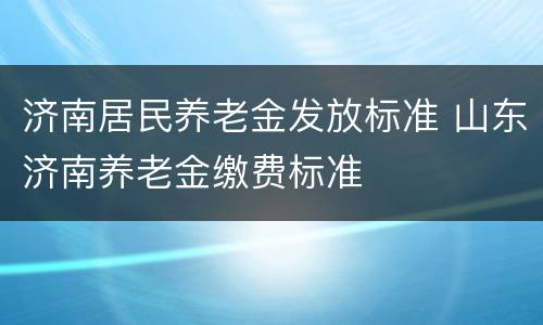济南居民养老金发放标准 山东济南养老金缴费标准