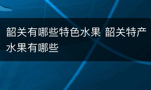 韶关有哪些特色水果 韶关特产水果有哪些