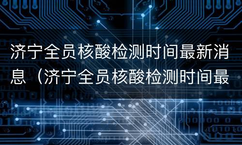 济宁全员核酸检测时间最新消息（济宁全员核酸检测时间最新消息今天）