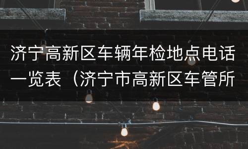 济宁高新区车辆年检地点电话一览表（济宁市高新区车管所电话）