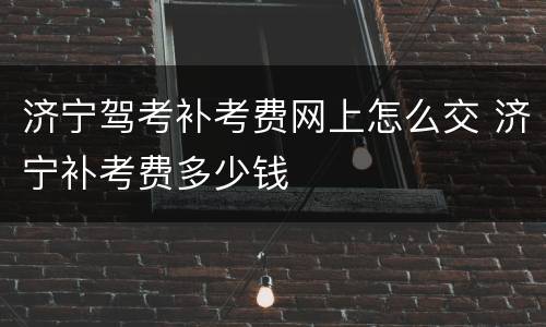 济宁驾考补考费网上怎么交 济宁补考费多少钱