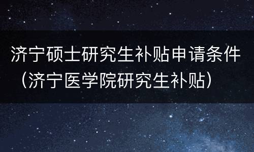 济宁硕士研究生补贴申请条件（济宁医学院研究生补贴）