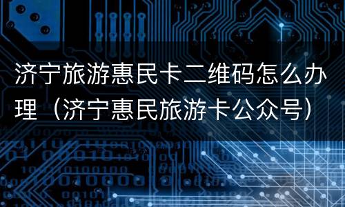 济宁旅游惠民卡二维码怎么办理（济宁惠民旅游卡公众号）