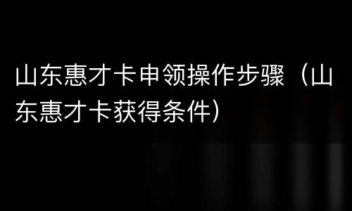 山东惠才卡申领操作步骤（山东惠才卡获得条件）