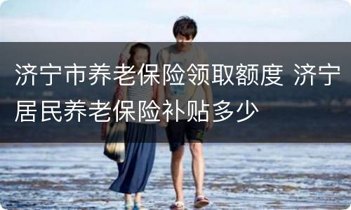 济宁市养老保险领取额度 济宁居民养老保险补贴多少