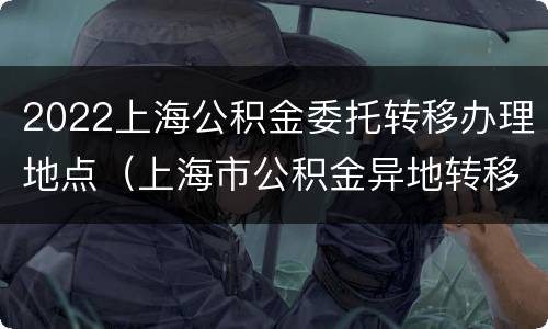 2022上海公积金委托转移办理地点（上海市公积金异地转移接续申请表）