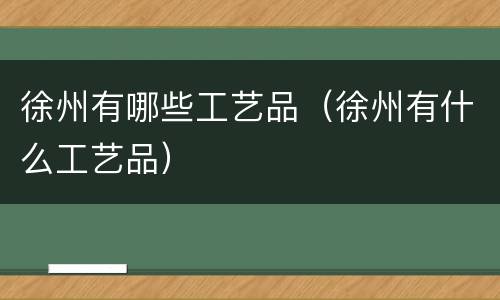 徐州有哪些工艺品（徐州有什么工艺品）