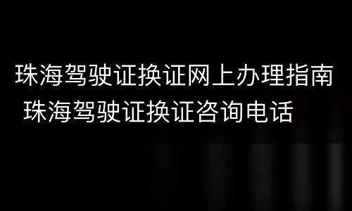 珠海驾驶证换证网上办理指南 珠海驾驶证换证咨询电话
