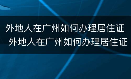 外地人在广州如何办理居住证 外地人在广州如何办理居住证明