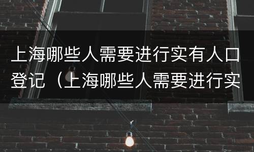 上海哪些人需要进行实有人口登记（上海哪些人需要进行实有人口登记的）
