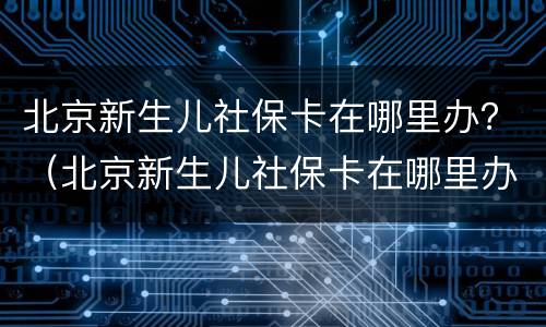 北京新生儿社保卡在哪里办？（北京新生儿社保卡在哪里办理流程）