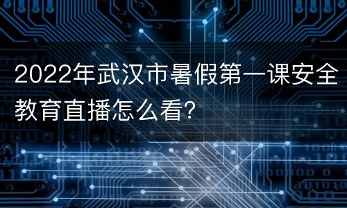 2022年武汉市暑假第一课安全教育直播怎么看？