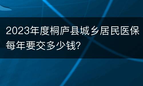 2023年度桐庐县城乡居民医保每年要交多少钱？