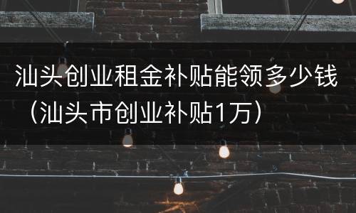 汕头创业租金补贴能领多少钱（汕头市创业补贴1万）