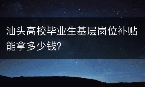汕头高校毕业生基层岗位补贴能拿多少钱？
