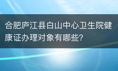 合肥庐江县白山中心卫生院健康证办理对象有哪些？