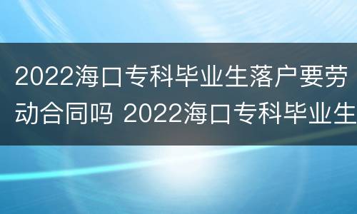2022海口专科毕业生落户要劳动合同吗 2022海口专科毕业生落户要劳动合同吗