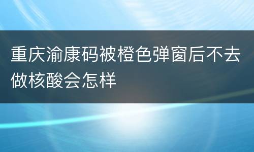 重庆渝康码被橙色弹窗后不去做核酸会怎样