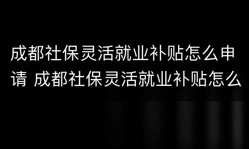 成都社保灵活就业补贴怎么申请 成都社保灵活就业补贴怎么申请的