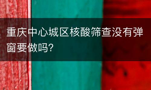 重庆中心城区核酸筛查没有弹窗要做吗？
