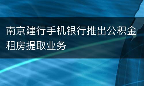 南京建行手机银行推出公积金租房提取业务