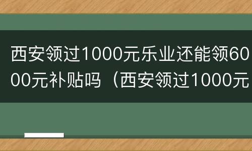 西安领过1000元乐业还能领6000元补贴吗（西安领过1000元乐业还能领6000元补贴吗）