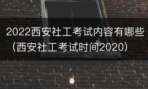 2022西安社工考试内容有哪些（西安社工考试时间2020）