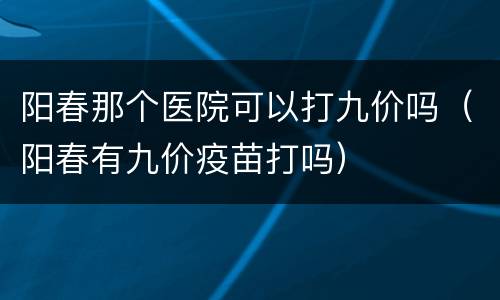 阳春那个医院可以打九价吗（阳春有九价疫苗打吗）