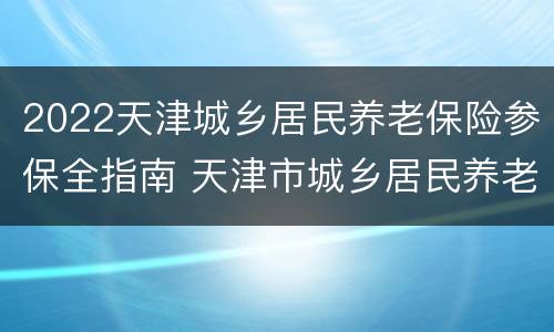 2022天津城乡居民养老保险参保全指南 天津市城乡居民养老保险2021