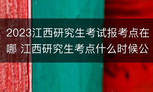 2023江西研究生考试报考点在哪 江西研究生考点什么时候公布