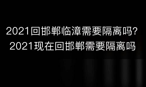2021回邯郸临漳需要隔离吗？ 2021现在回邯郸需要隔离吗