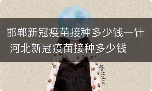 邯郸新冠疫苗接种多少钱一针 河北新冠疫苗接种多少钱
