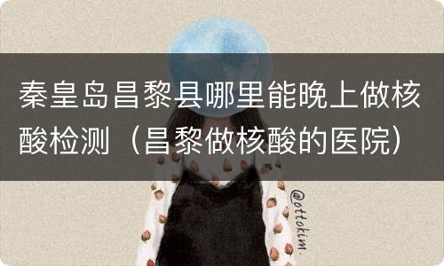 秦皇岛昌黎县哪里能晚上做核酸检测（昌黎做核酸的医院）