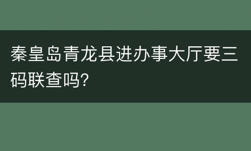 秦皇岛青龙县进办事大厅要三码联查吗？